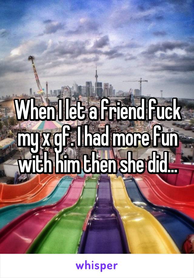 When I let a friend fuck my x gf. I had more fun with him then she did...