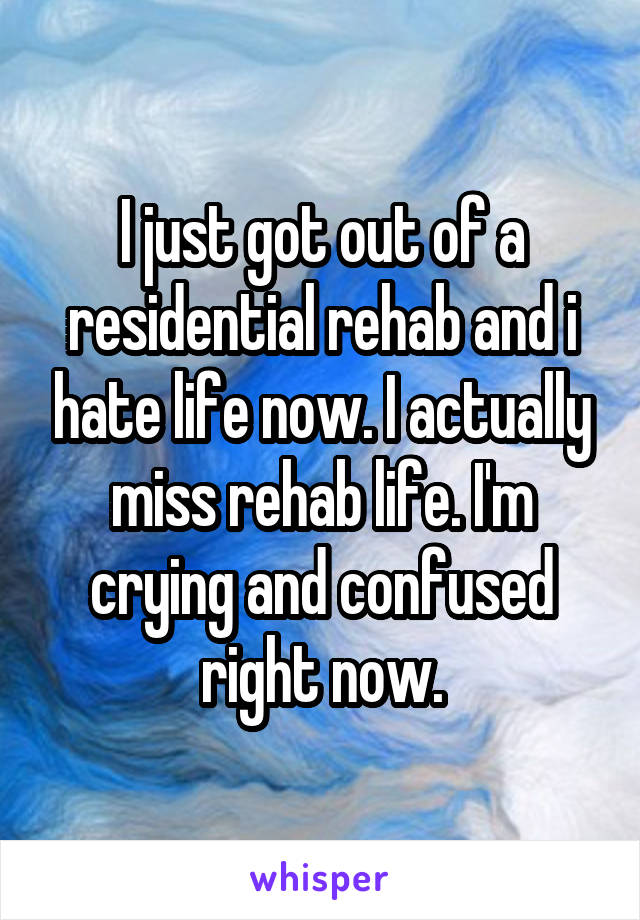 I just got out of a residential rehab and i hate life now. I actually miss rehab life. I'm crying and confused right now.