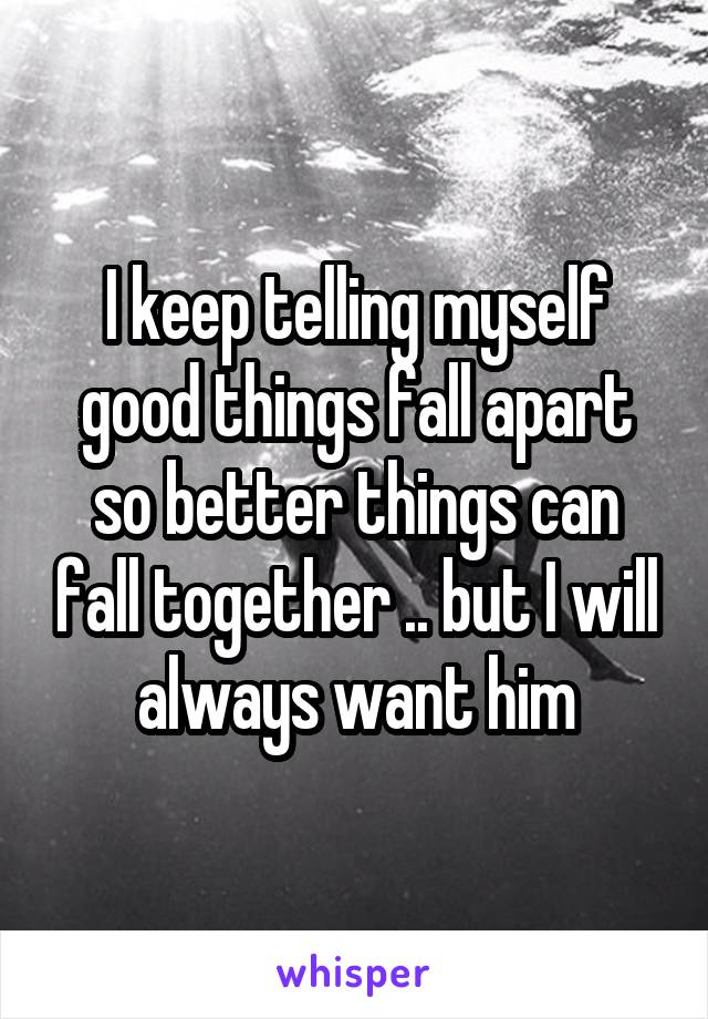 I keep telling myself good things fall apart so better things can fall together .. but I will always want him