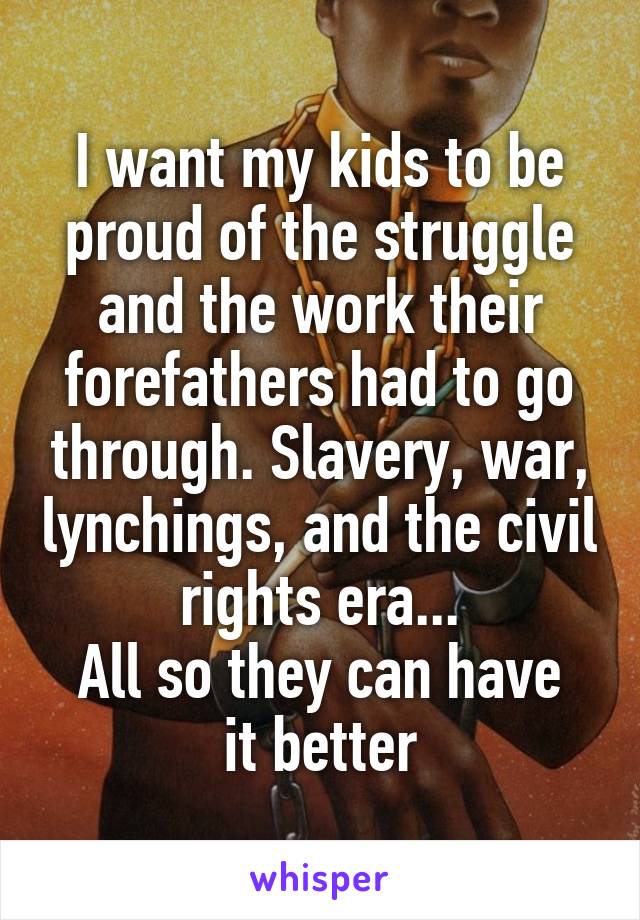 I want my kids to be proud of the struggle and the work their forefathers had to go through. Slavery, war, lynchings, and the civil rights era...
All so they can have it better