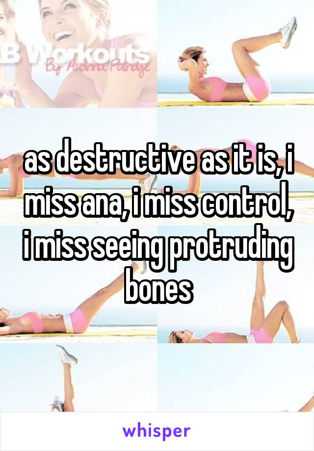 as destructive as it is, i miss ana, i miss control, i miss seeing protruding bones