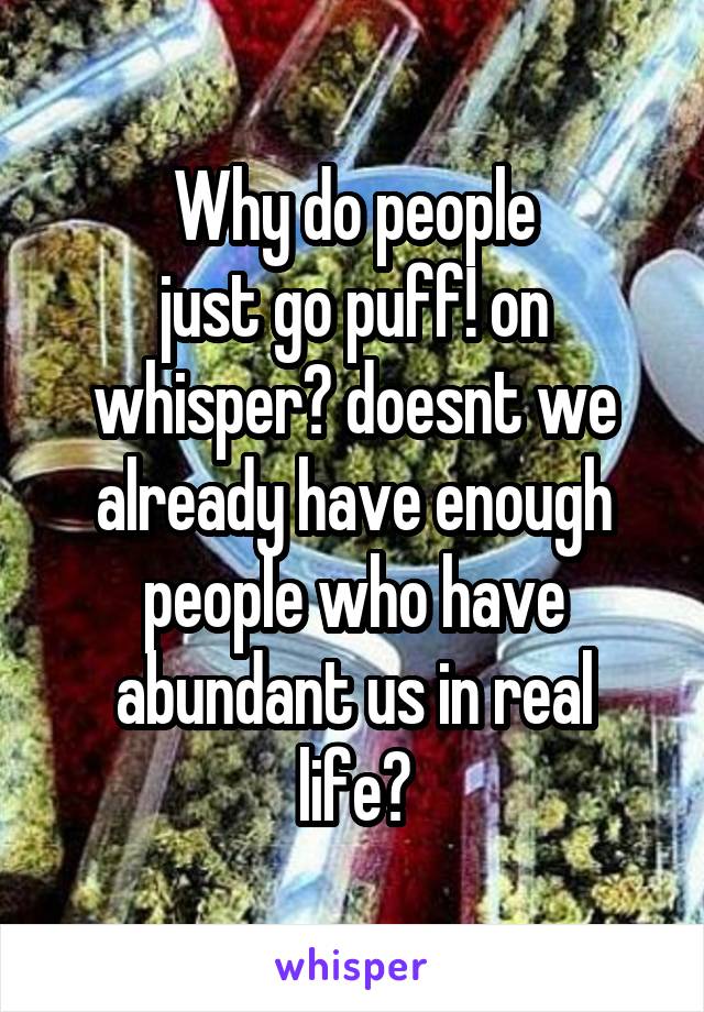 Why do people
just go puff! on whisper? doesnt we already have enough
people who have abundant us in real
life?