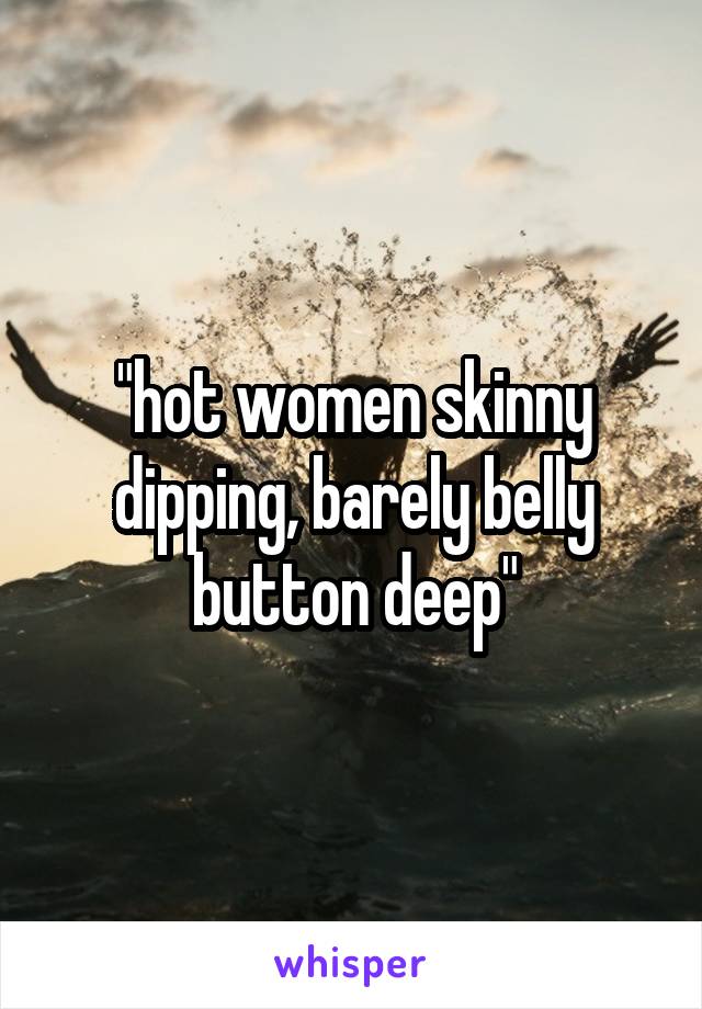 "hot women skinny dipping, barely belly button deep"
