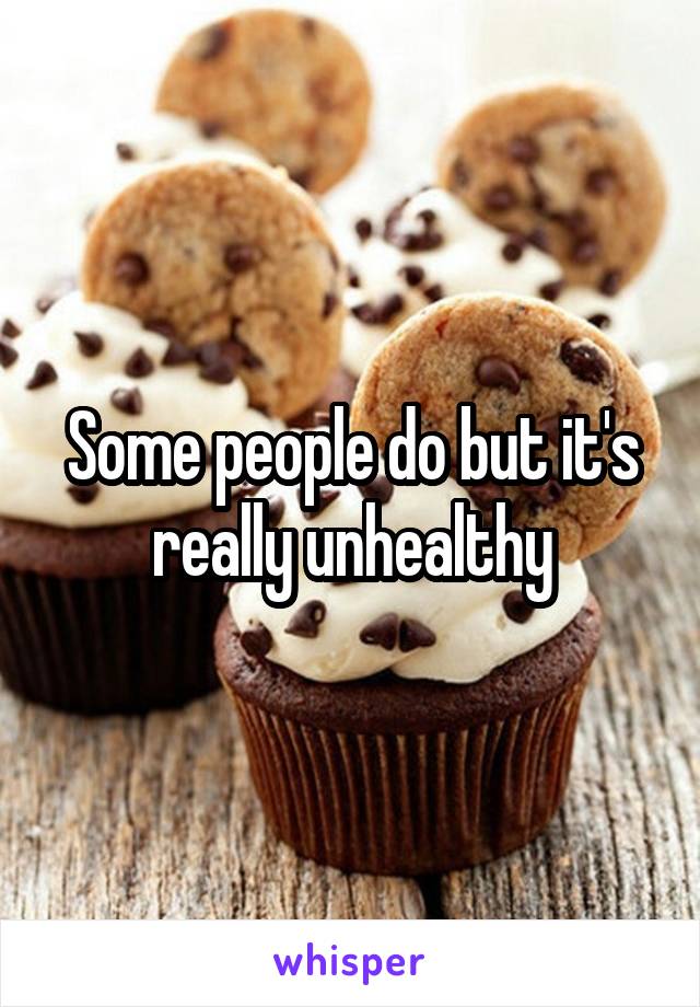 Some people do but it's really unhealthy