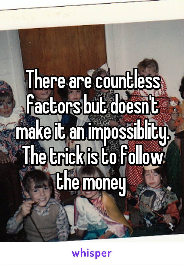 There are countless factors but doesn't make it an impossiblity. The trick is to follow the money 