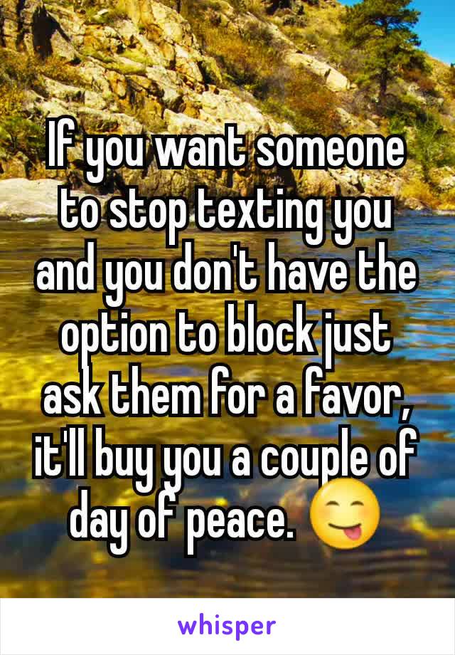 If you want someone to stop texting you and you don't have the option to block just ask them for a favor, it'll buy you a couple of day of peace. 😋