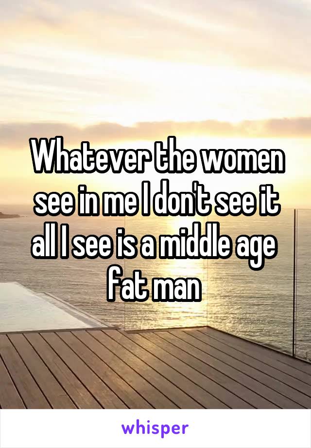 Whatever the women see in me I don't see it all I see is a middle age  fat man 