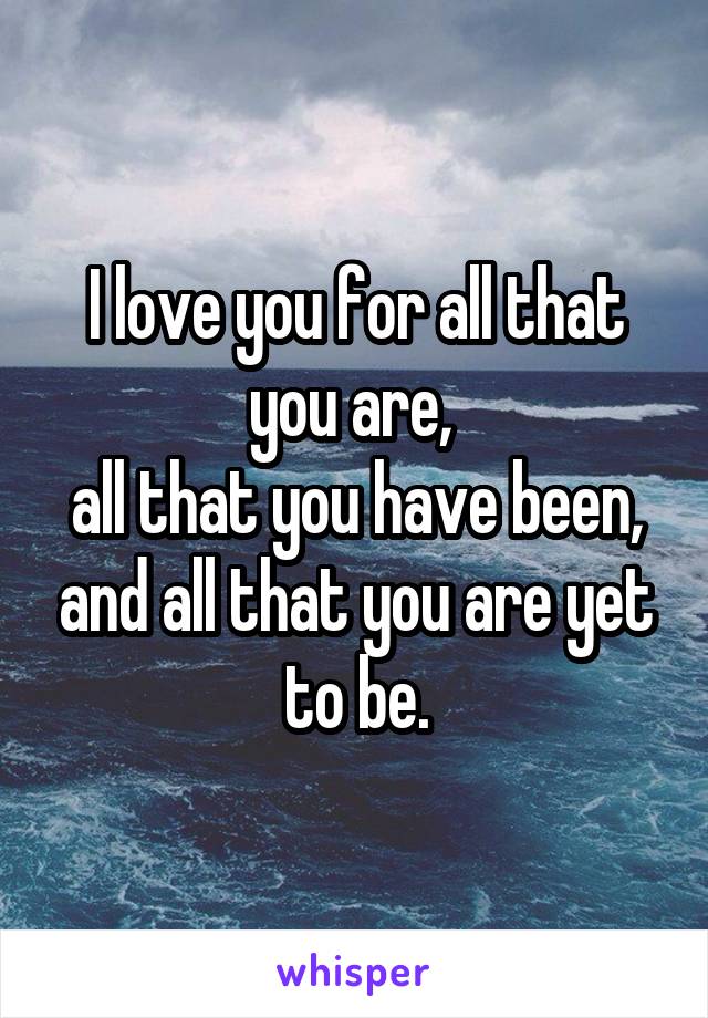I love you for all that you are, 
all that you have been, and all that you are yet to be.