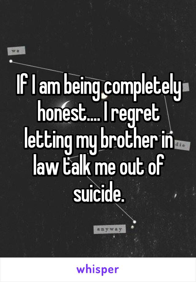 If I am being completely honest.... I regret letting my brother in law talk me out of suicide.