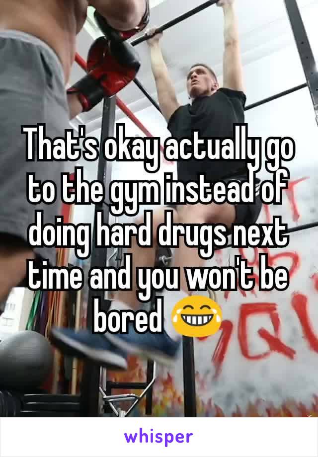That's okay actually go to the gym instead of doing hard drugs next time and you won't be bored 😂