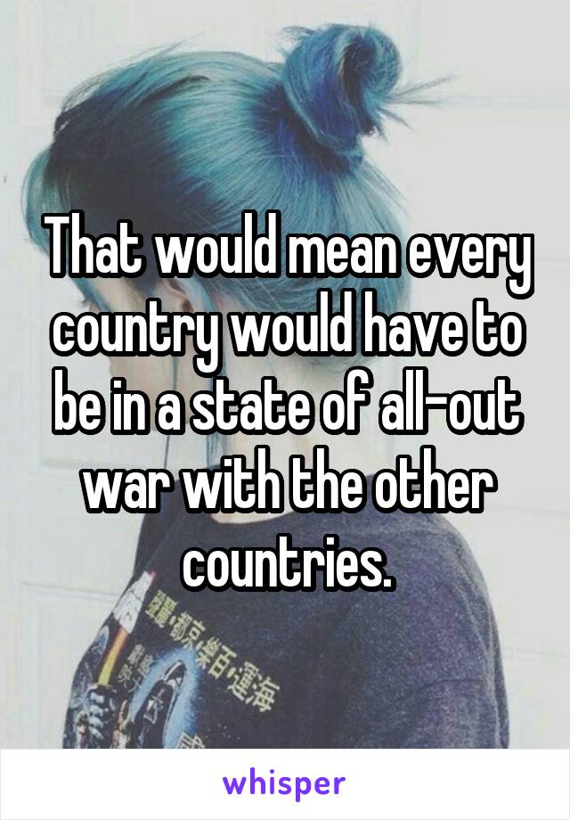 That would mean every country would have to be in a state of all-out war with the other countries.