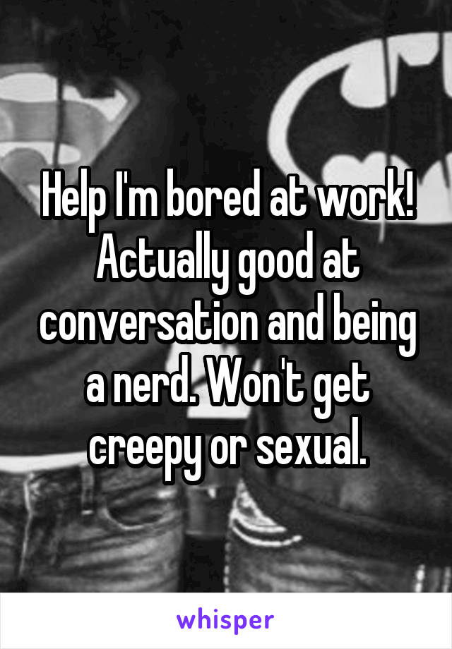 Help I'm bored at work! Actually good at conversation and being a nerd. Won't get creepy or sexual.