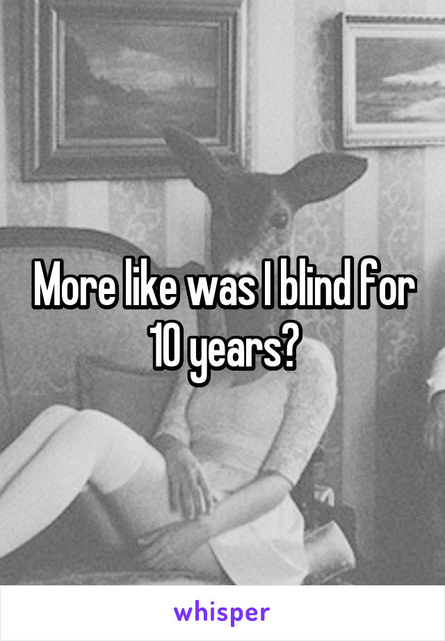 More like was I blind for 10 years?