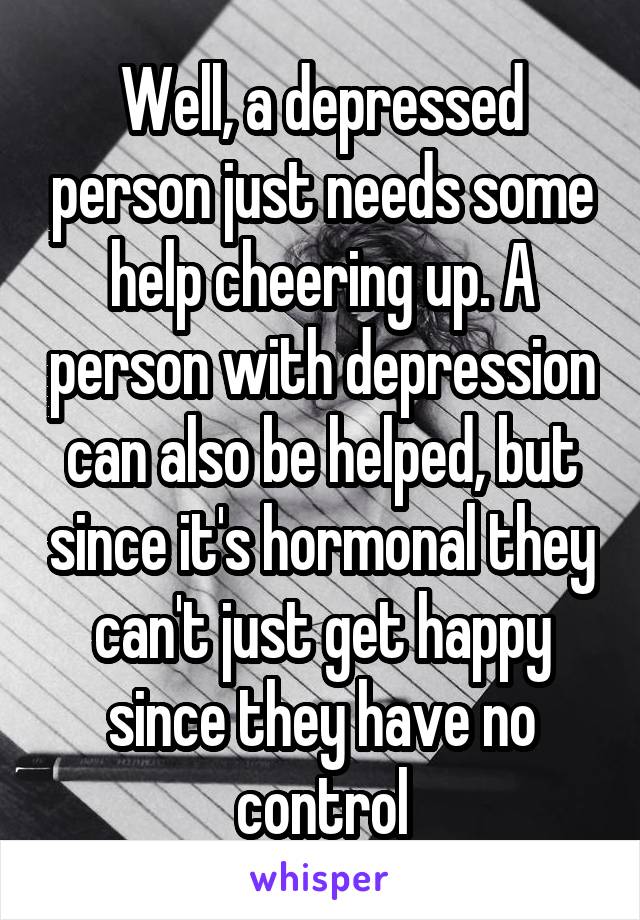 Well, a depressed person just needs some help cheering up. A person with depression can also be helped, but since it's hormonal they can't just get happy since they have no control