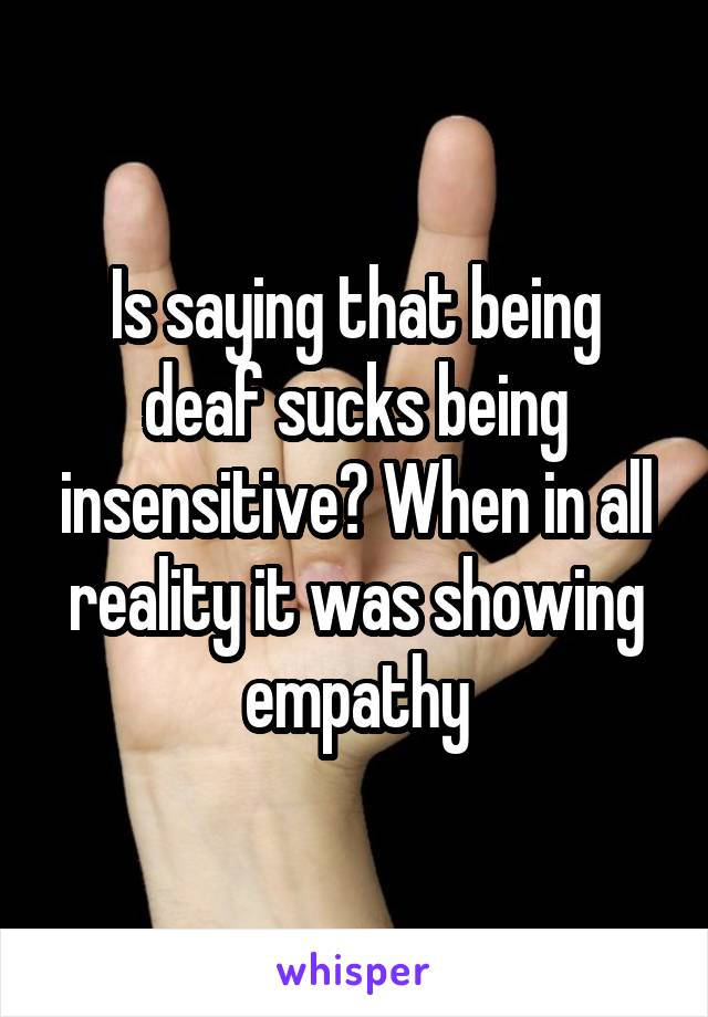 Is saying that being deaf sucks being insensitive? When in all reality it was showing empathy