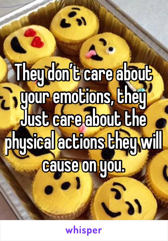 They don’t care about your emotions, they Just care about the physical actions they will cause on you.