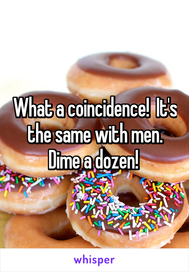What a coincidence!  It's the same with men. Dime a dozen! 