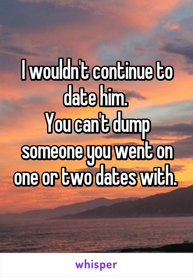 I wouldn't continue to date him. 
You can't dump someone you went on one or two dates with. 
