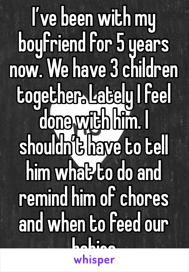 I’ve been with my boyfriend for 5 years now. We have 3 children together. Lately I feel done with him. I shouldn’t have to tell him what to do and remind him of chores and when to feed our babies 