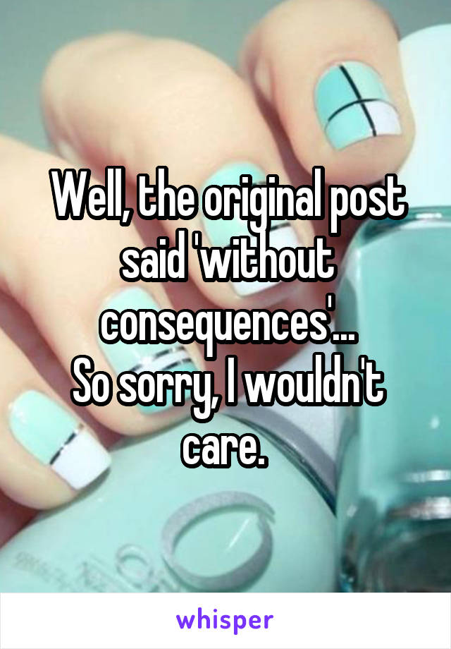 Well, the original post said 'without consequences'...
So sorry, I wouldn't care. 