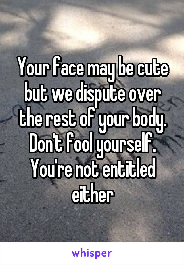 Your face may be cute but we dispute over the rest of your body. Don't fool yourself. You're not entitled either