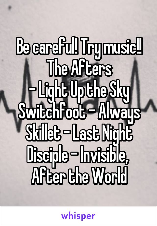 Be careful! Try music!!
The Afters
- Light Up the Sky
Switchfoot - Always
Skillet - Last Night
Disciple - Invisible, 
After the World