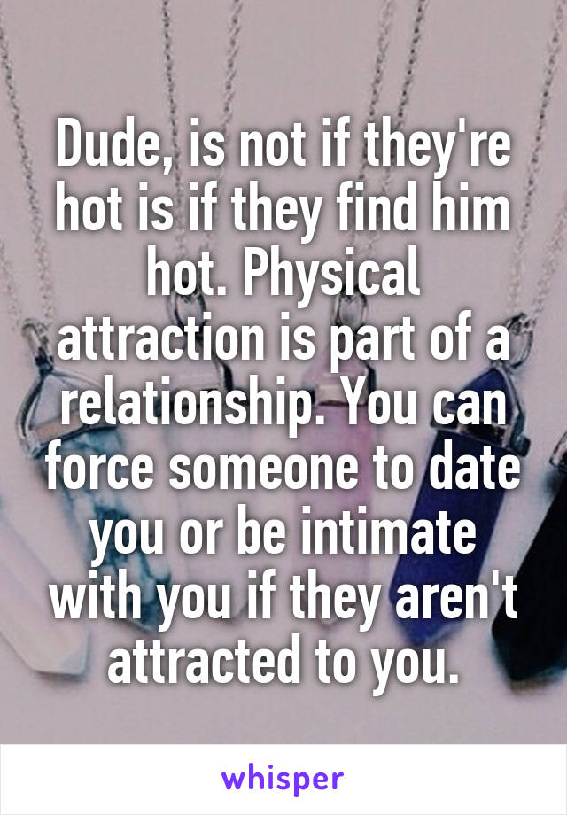 Dude, is not if they're hot is if they find him hot. Physical attraction is part of a relationship. You can force someone to date you or be intimate with you if they aren't attracted to you.