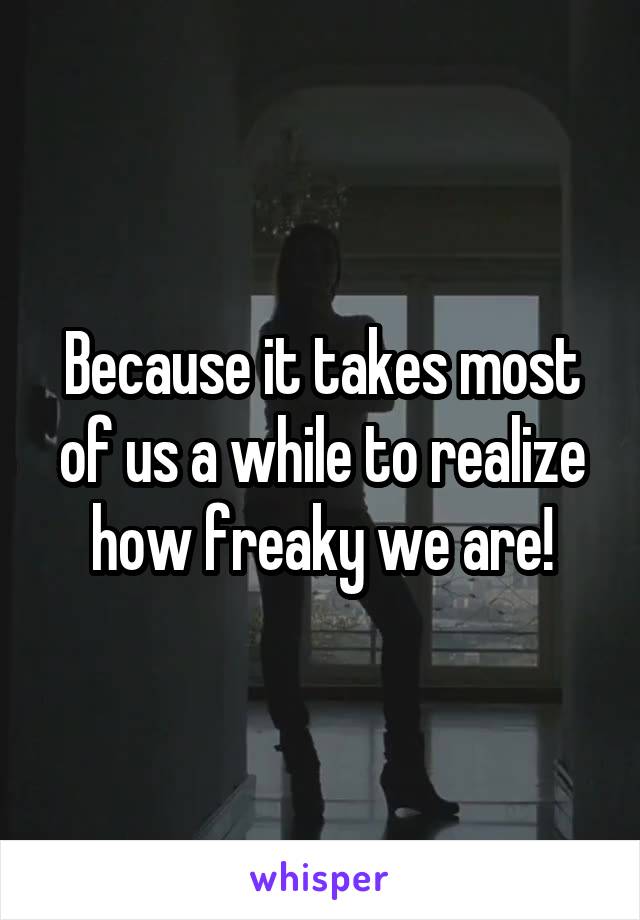 Because it takes most of us a while to realize how freaky we are!