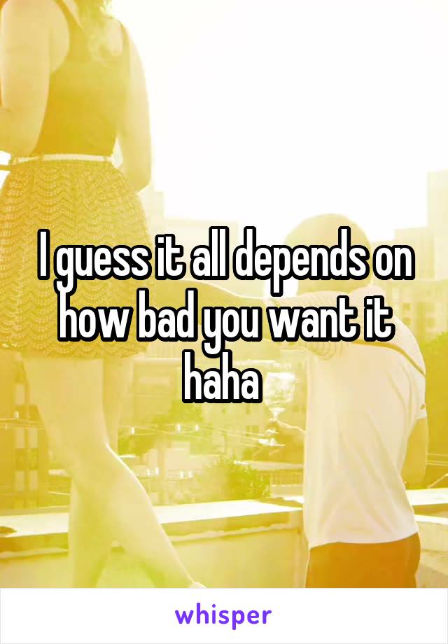 I guess it all depends on how bad you want it haha 