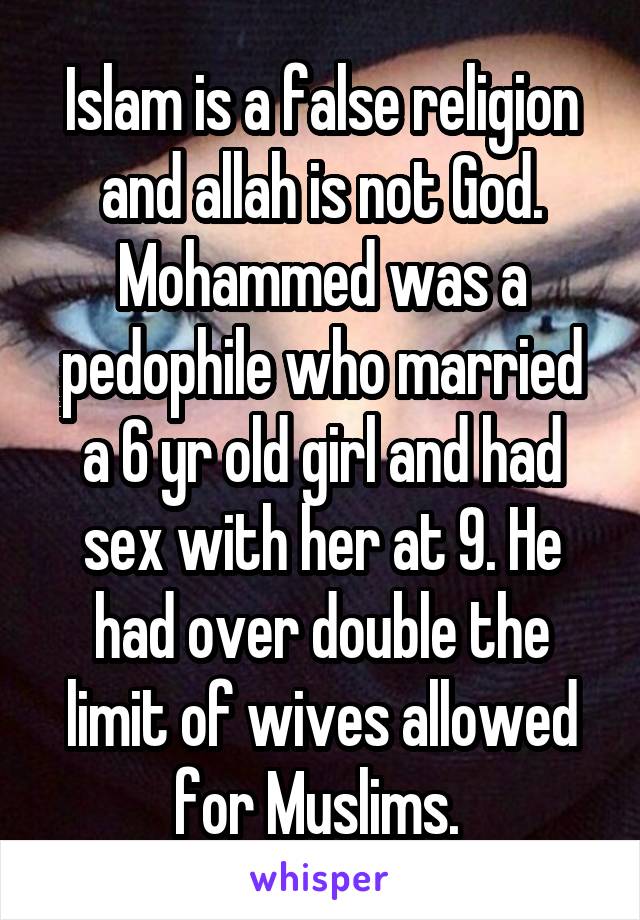 Islam is a false religion and allah is not God. Mohammed was a pedophile who married a 6 yr old girl and had sex with her at 9. He had over double the limit of wives allowed for Muslims. 