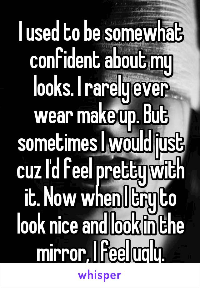 I used to be somewhat confident about my looks. I rarely ever wear make up. But sometimes I would just cuz I'd feel pretty with it. Now when I try to look nice and look in the mirror, I feel ugly.
