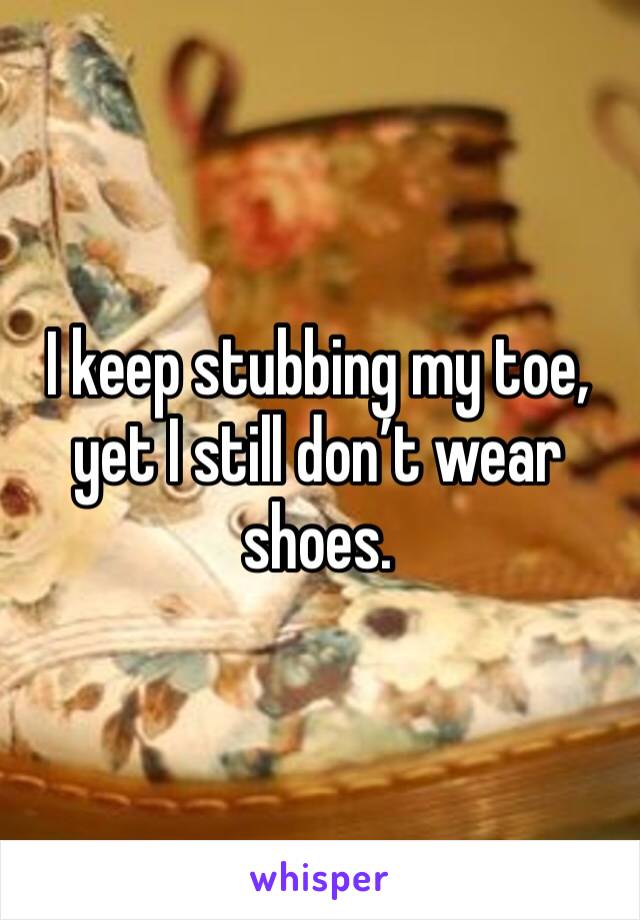 I keep stubbing my toe, yet I still don’t wear shoes. 