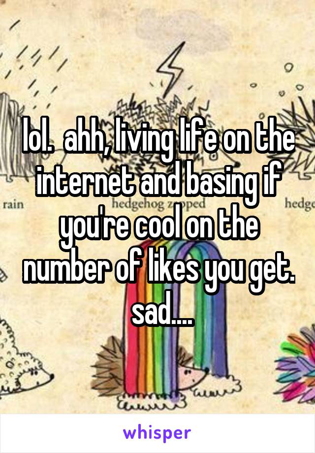 lol.  ahh, living life on the internet and basing if you're cool on the number of likes you get.  sad....