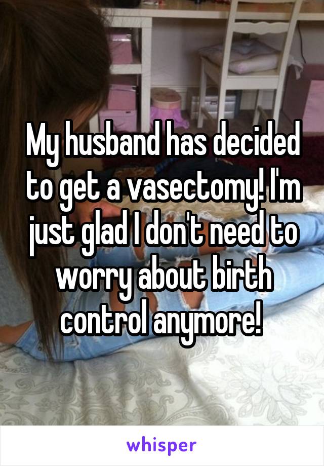 My husband has decided to get a vasectomy! I'm just glad I don't need to worry about birth control anymore! 