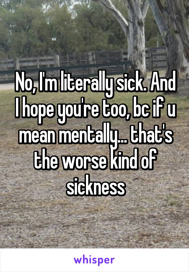 No, I'm literally sick. And I hope you're too, bc if u mean mentally... that's the worse kind of sickness