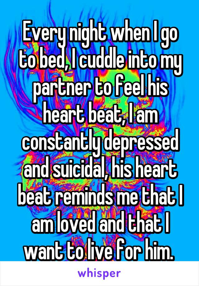 Every night when I go to bed, I cuddle into my partner to feel his heart beat, I am constantly depressed and suicidal, his heart beat reminds me that I am loved and that I want to live for him. 
