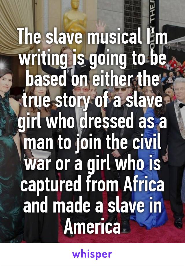 The slave musical I'm writing is going to be based on either the true story of a slave girl who dressed as a man to join the civil war or a girl who is captured from Africa and made a slave in America