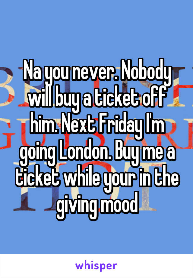 Na you never. Nobody will buy a ticket off him. Next Friday I'm going London. Buy me a ticket while your in the giving mood