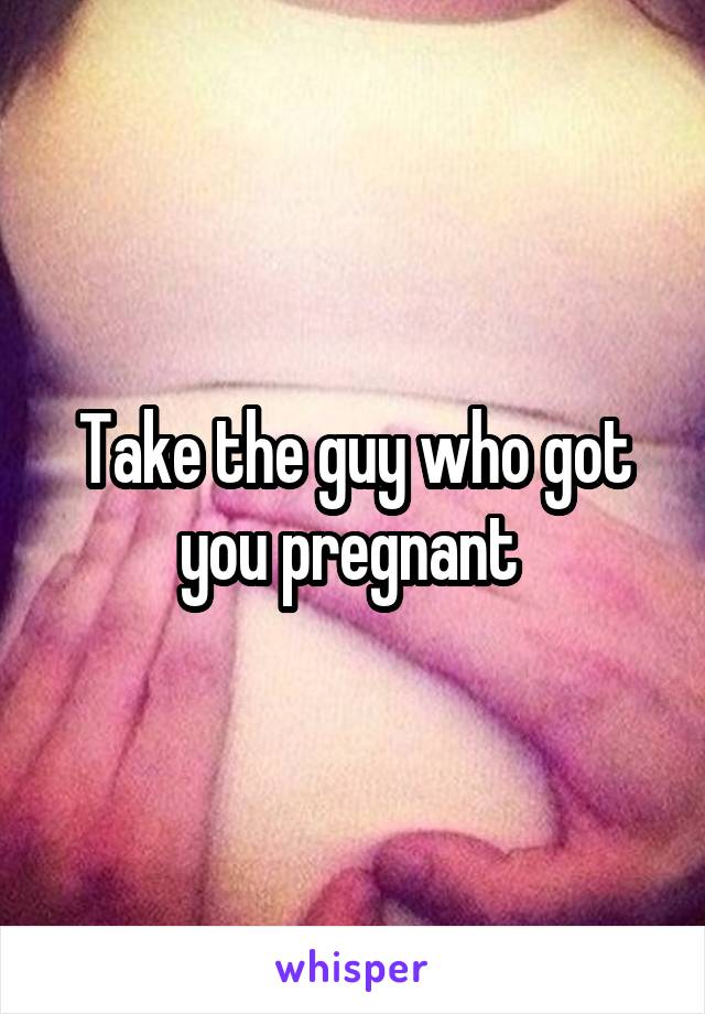 Take the guy who got you pregnant 