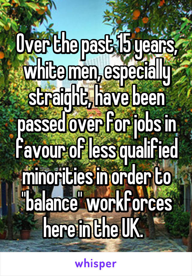 Over the past 15 years, white men, especially straight, have been passed over for jobs in favour of less qualified minorities in order to "balance" workforces here in the UK.  
