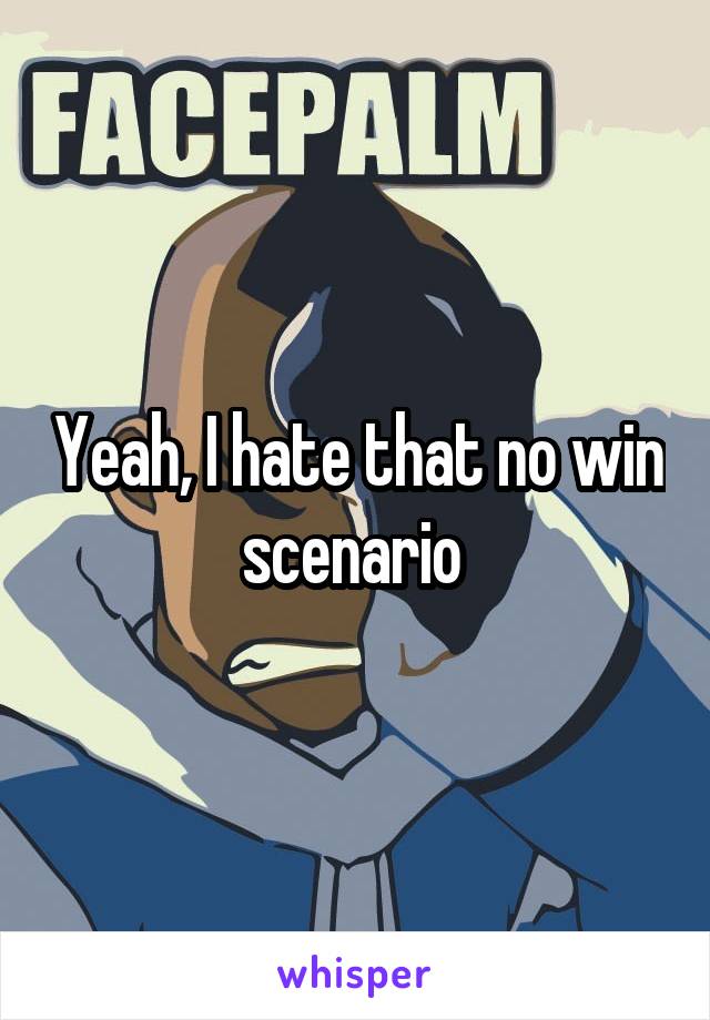 Yeah, I hate that no win scenario 
