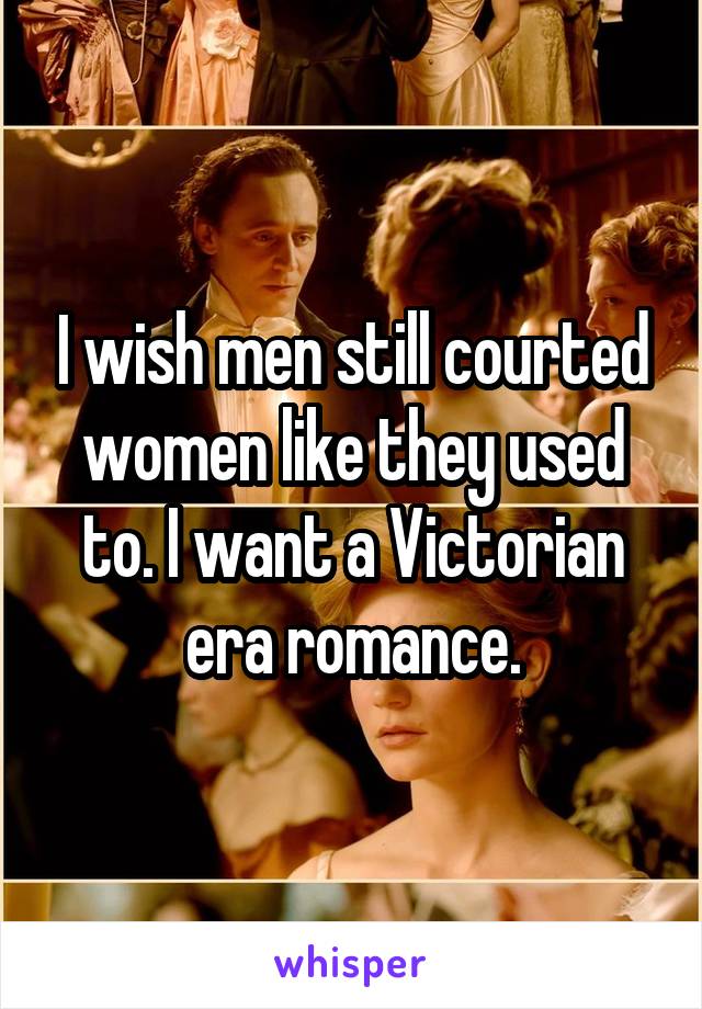 I wish men still courted women like they used to. I want a Victorian era romance.