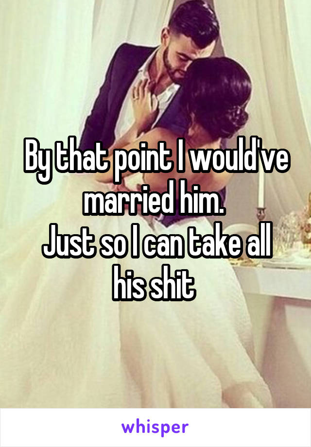 By that point I would've married him. 
Just so I can take all his shit 
