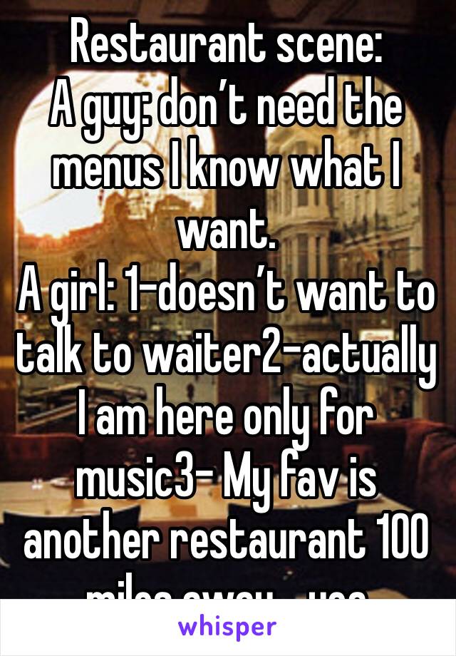 Restaurant scene:
A guy: don’t need the menus I know what I want.
A girl: 1-doesn’t want to talk to waiter2-actually I am here only for music3- My fav is another restaurant 100 miles away... yea