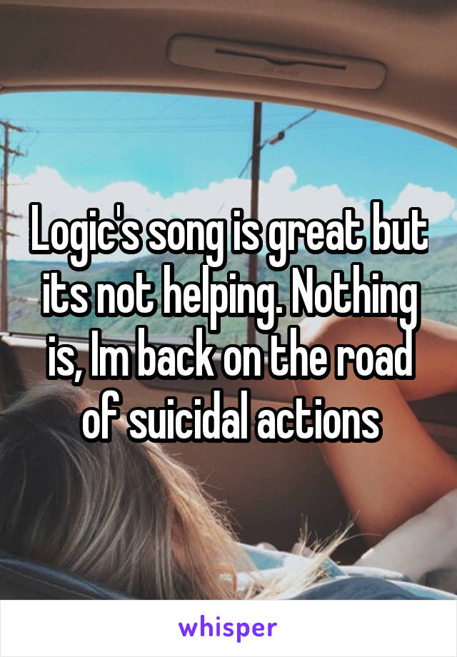 Logic's song is great but its not helping. Nothing is, Im back on the road of suicidal actions