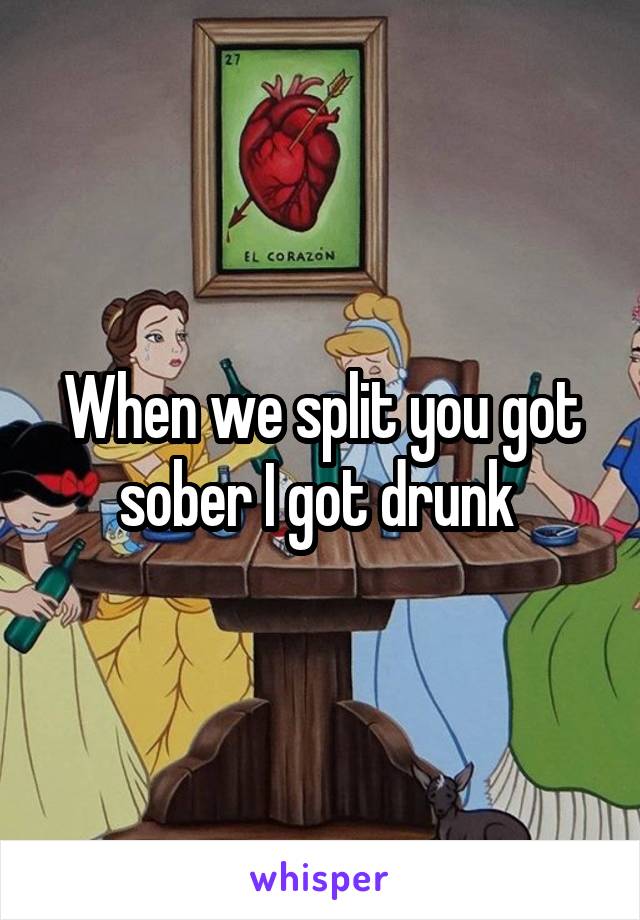 When we split you got sober I got drunk 