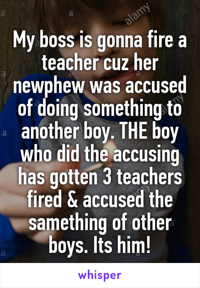 My boss is gonna fire a teacher cuz her newphew was accused of doing something to another boy. THE boy who did the accusing has gotten 3 teachers fired & accused the samething of other boys. Its him!