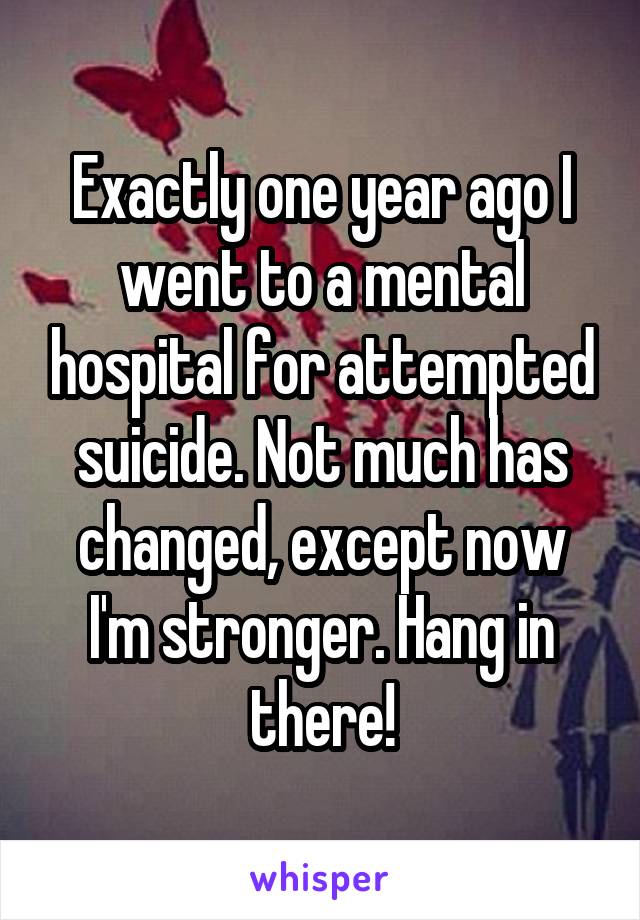 Exactly one year ago I went to a mental hospital for attempted suicide. Not much has changed, except now I'm stronger. Hang in there!