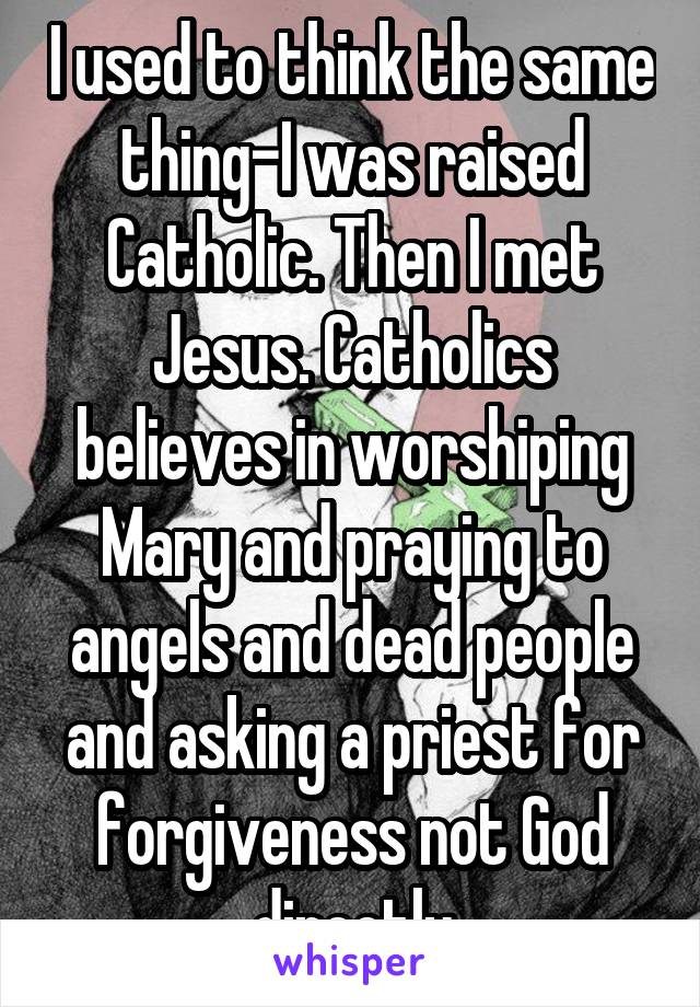 I used to think the same thing-I was raised Catholic. Then I met Jesus. Catholics believes in worshiping Mary and praying to angels and dead people and asking a priest for forgiveness not God directly