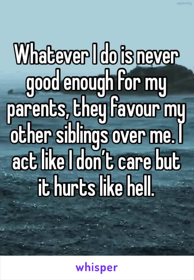 Whatever I do is never good enough for my parents, they favour my other siblings over me. I act like I don’t care but it hurts like hell.